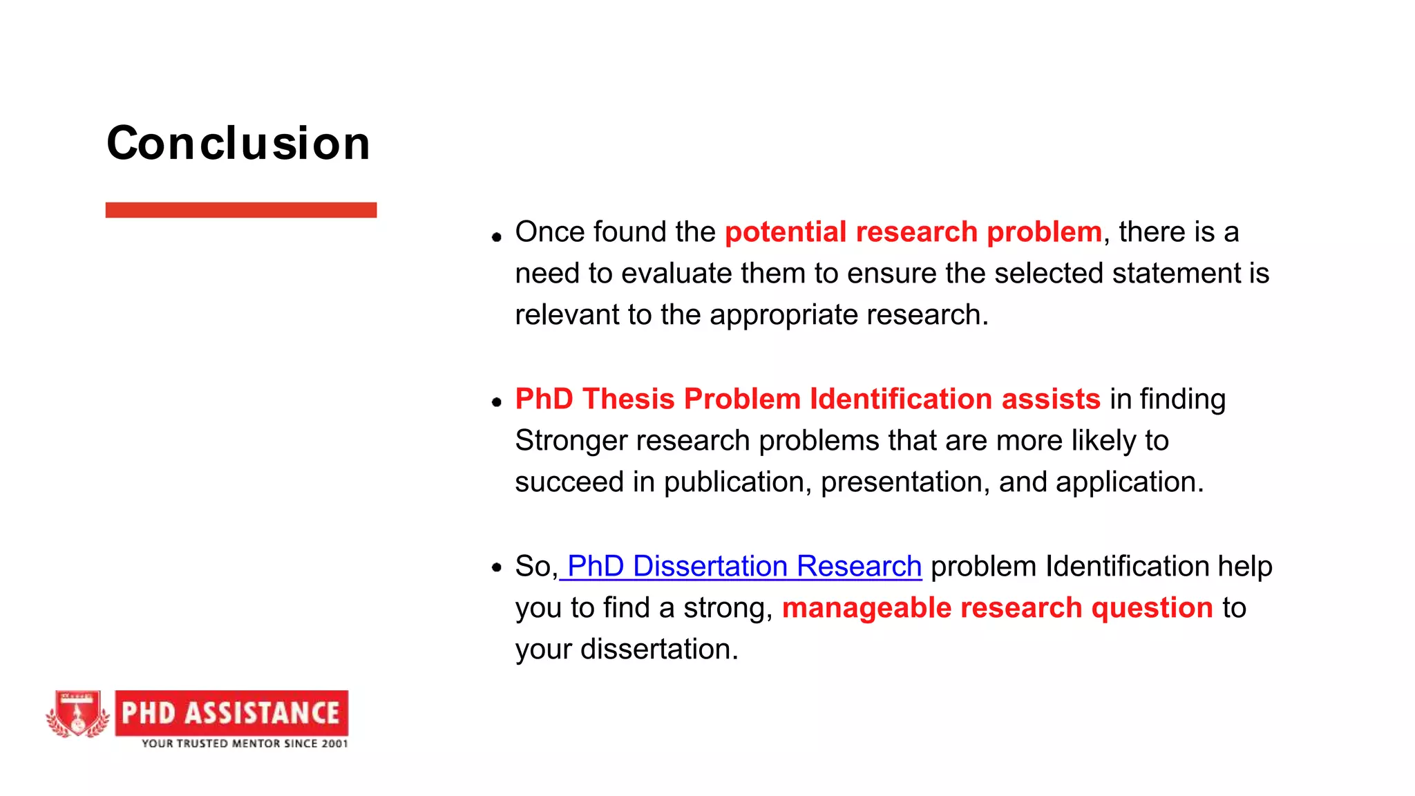 Once found the potential research problem, there is a
need to evaluate them to ensure the selected statement is
relevant to the appropriate research.
PhD Thesis Problem Identification assists in finding
Stronger research problems that are more likely to
succeed in publication, presentation, and application.
So, PhD Dissertation Research problem Identification help
you to find a strong, manageable research question to
your dissertation.
Conclusion
 