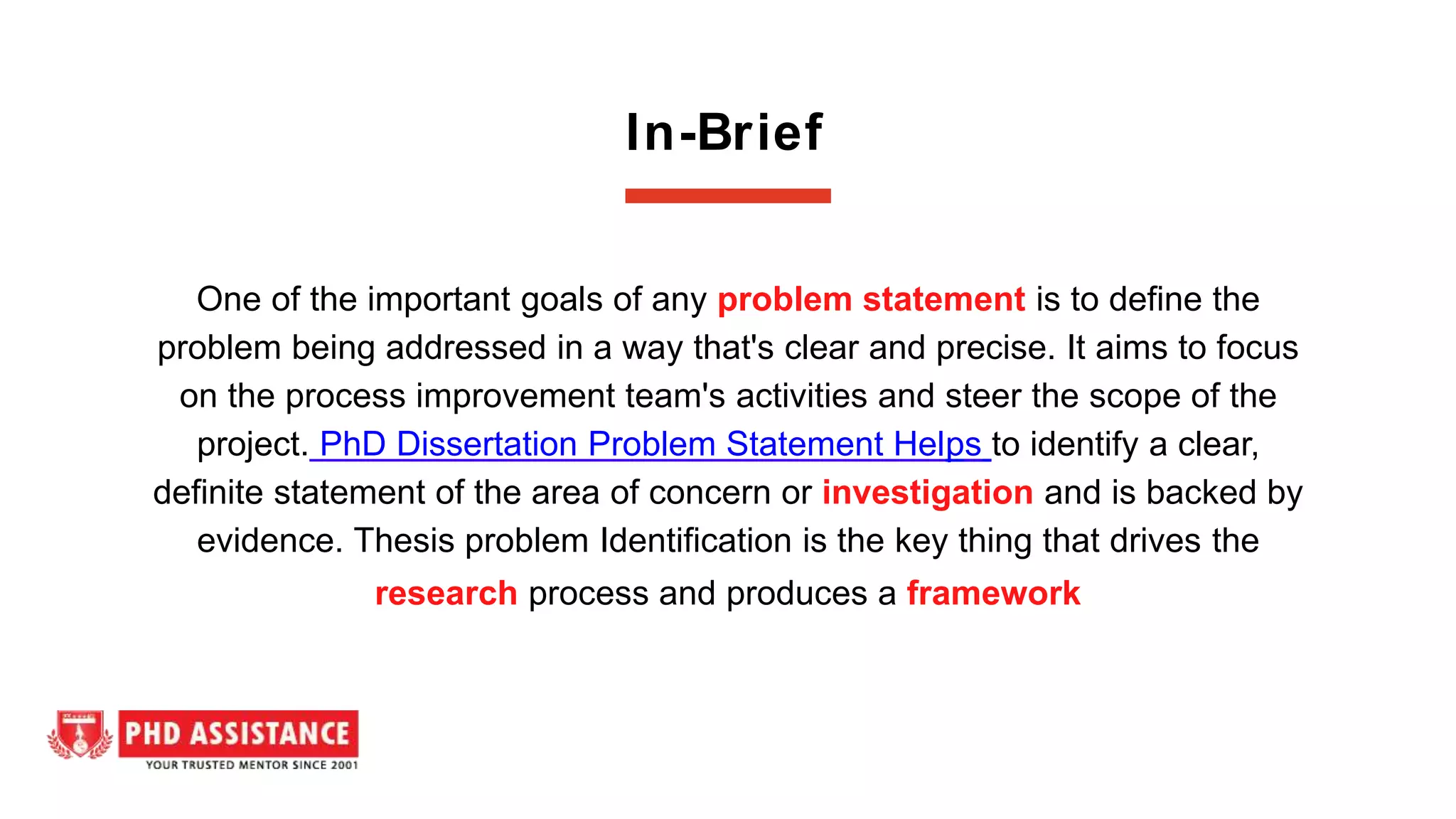 In-Brief
One of the important goals of any problem statement is to define the
problem being addressed in a way that's clear and precise. It aims to focus
on the process improvement team's activities and steer the scope of the
project. PhD Dissertation Problem Statement Helps to identify a clear,
definite statement of the area of concern or investigation and is backed by
evidence. Thesis problem Identification is the key thing that drives the
research process and produces a framework
 