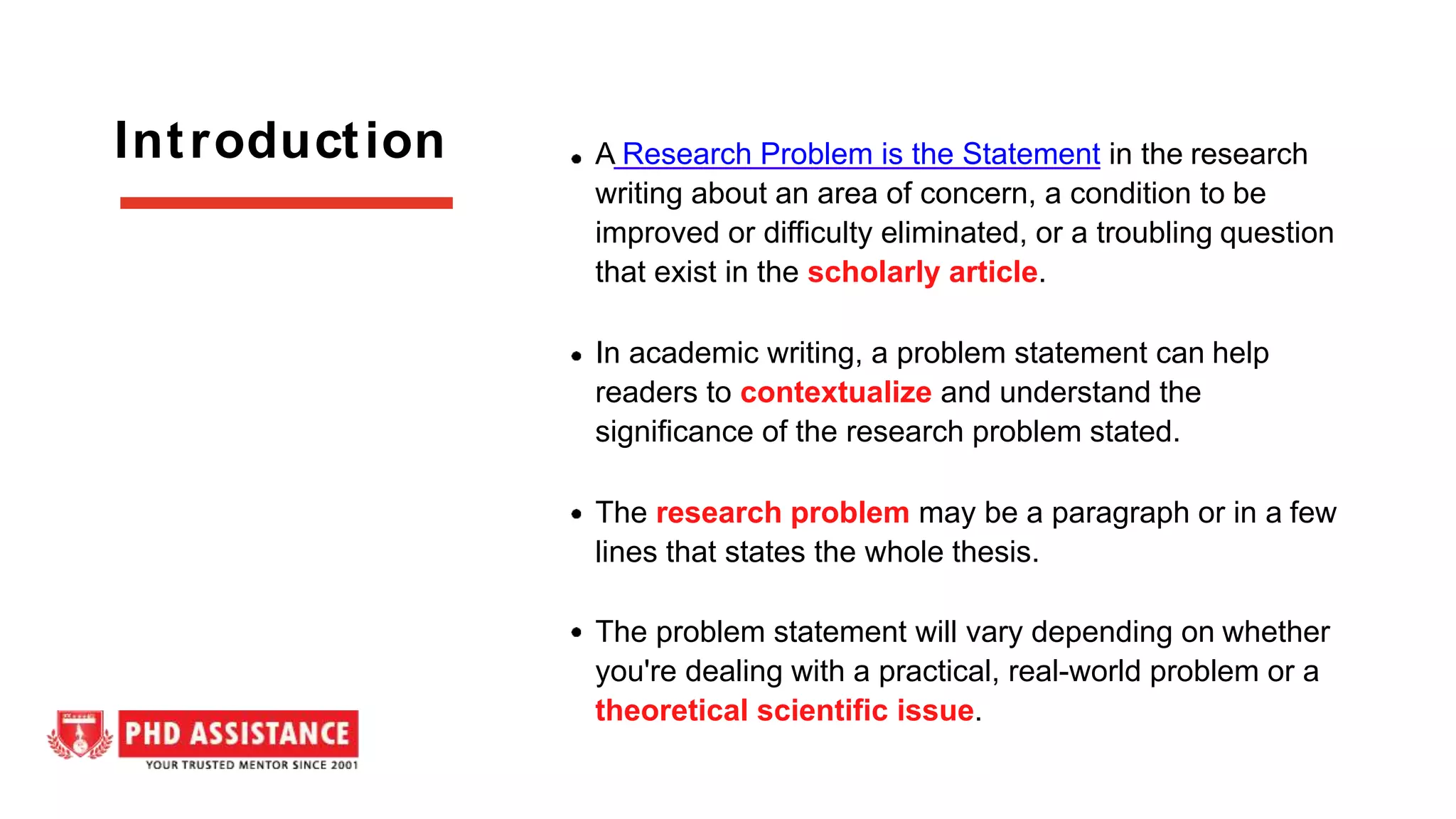 A Research Problem is the Statement in the research
writing about an area of concern, a condition to be
improved or difficulty eliminated, or a troubling question
that exist in the scholarly article.
In academic writing, a problem statement can help
readers to contextualize and understand the
significance of the research problem stated.
The research problem may be a paragraph or in a few
lines that states the whole thesis.
The problem statement will vary depending on whether
you're dealing with a practical, real-world problem or a
theoretical scientific issue.
Introduction
 
