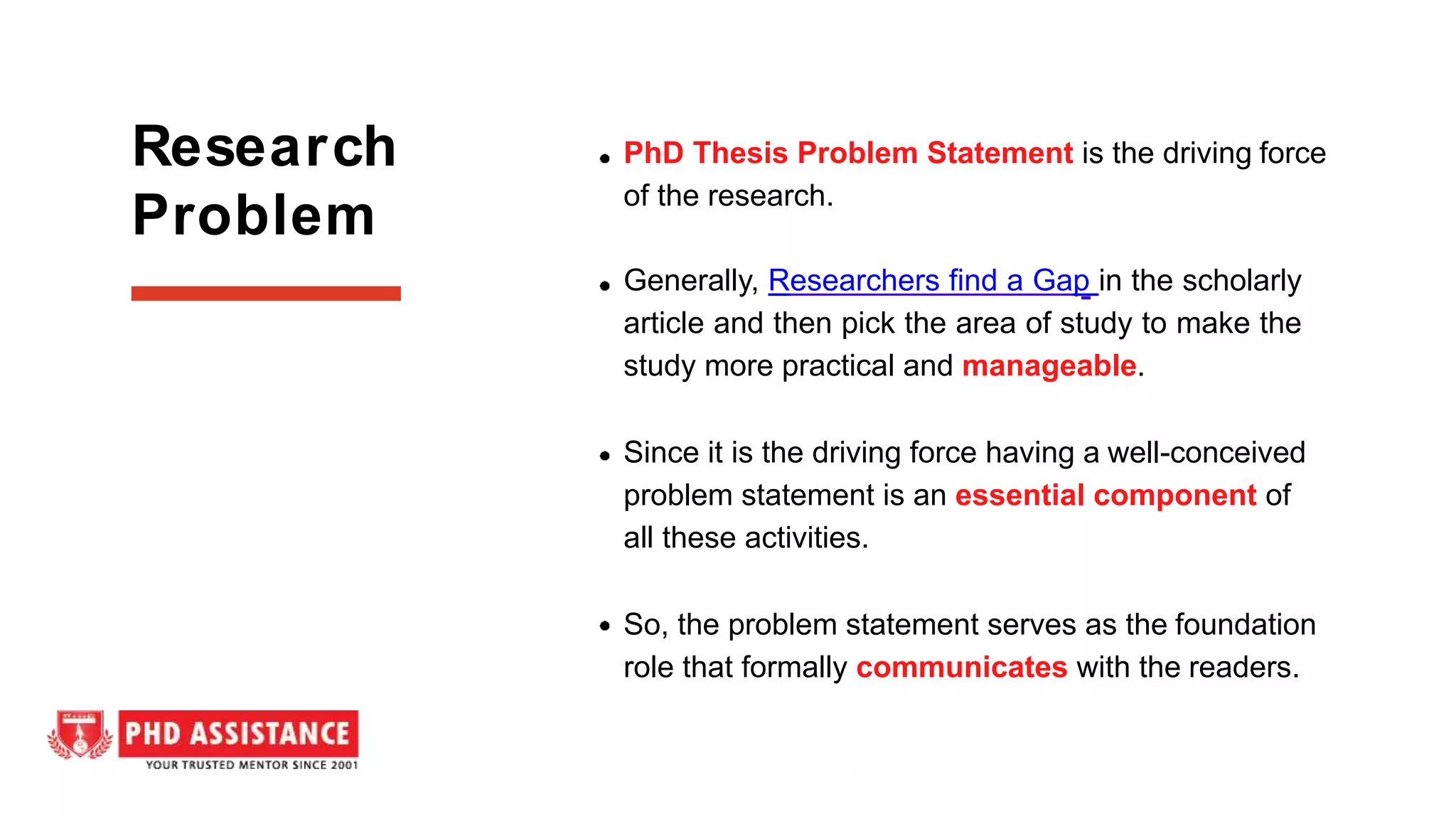 PhD Thesis Problem Statement is the driving force
of the research.
Generally, Researchers find a Gap in the scholarly
article and then pick the area of study to make the
study more practical and manageable.
Since it is the driving force having a well-conceived
problem statement is an essential component of
all these activities.
So, the problem statement serves as the foundation
role that formally communicates with the readers.
Research
Problem
 
