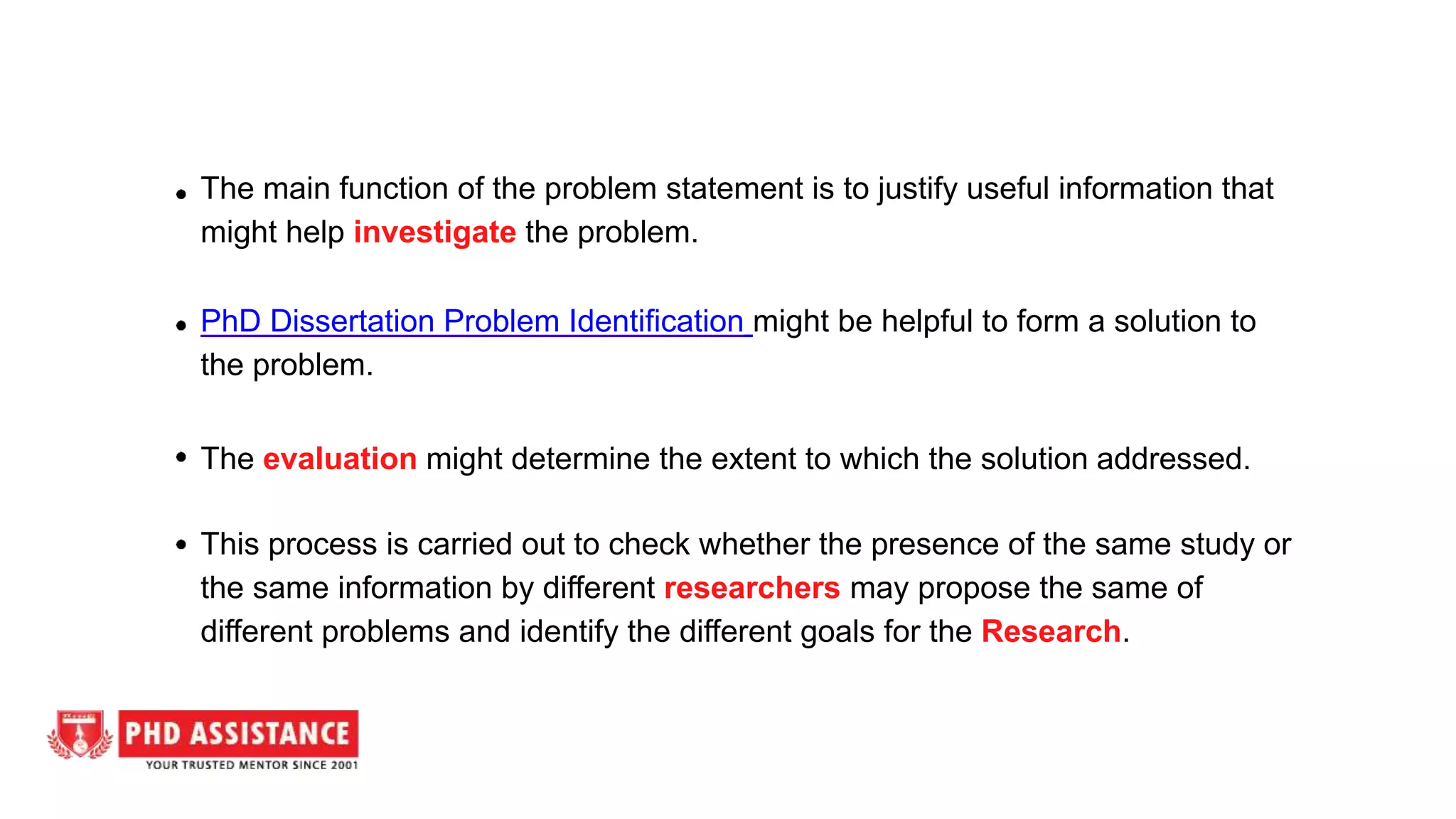 The main function of the problem statement is to justify useful information that
might help investigate the problem.
PhD Dissertation Problem Identification might be helpful to form a solution to
the problem.
The evaluation might determine the extent to which the solution addressed.
This process is carried out to check whether the presence of the same study or
the same information by different researchers may propose the same of
different problems and identify the different goals for the Research.
 