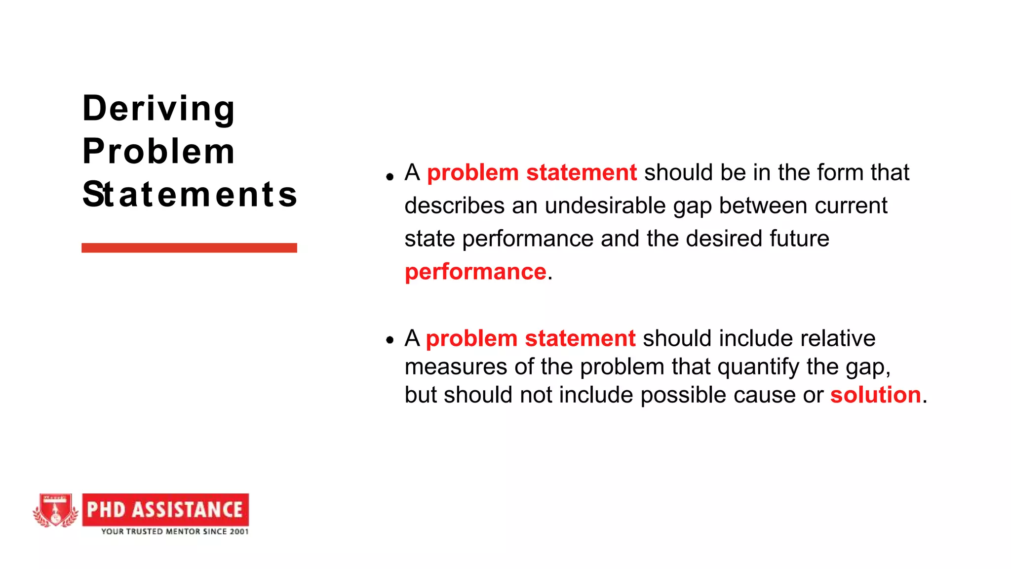 A problem statement should be in the form that
describes an undesirable gap between current
state performance and the desired future
performance.
A problem statement should include relative
measures of the problem that quantify the gap,
but should not include possible cause or solution.
Deriving
Problem
Statements
 
