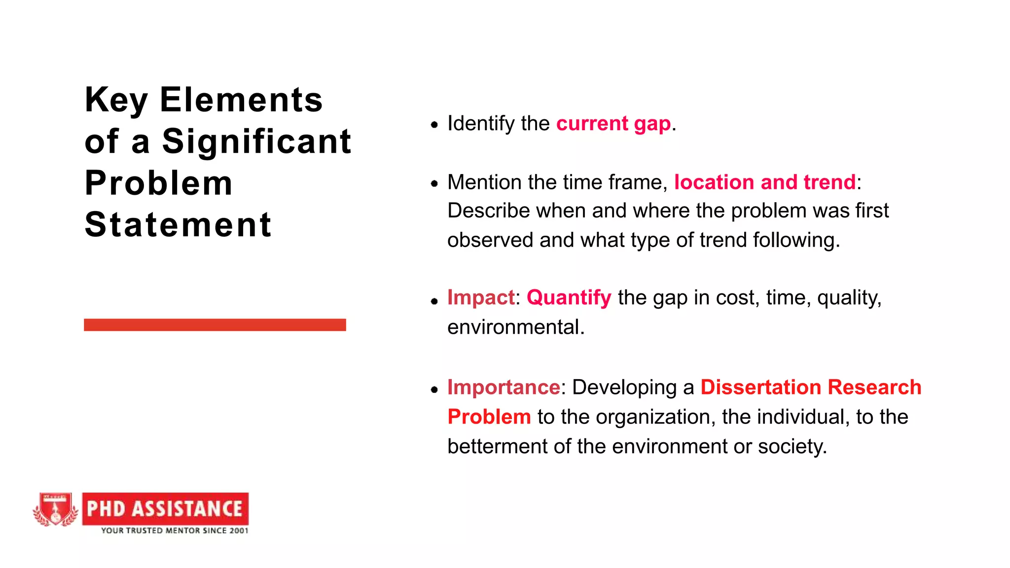 Identify the current gap.
Mention the time frame, location and trend:
Describe when and where the problem was first
observed and what type of trend following.
Impact: Quantify the gap in cost, time, quality,
environmental.
Importance: Developing a Dissertation Research
Problem to the organization, the individual, to the
betterment of the environment or society.
Key Elements
of a Significant
Problem
Statement
 