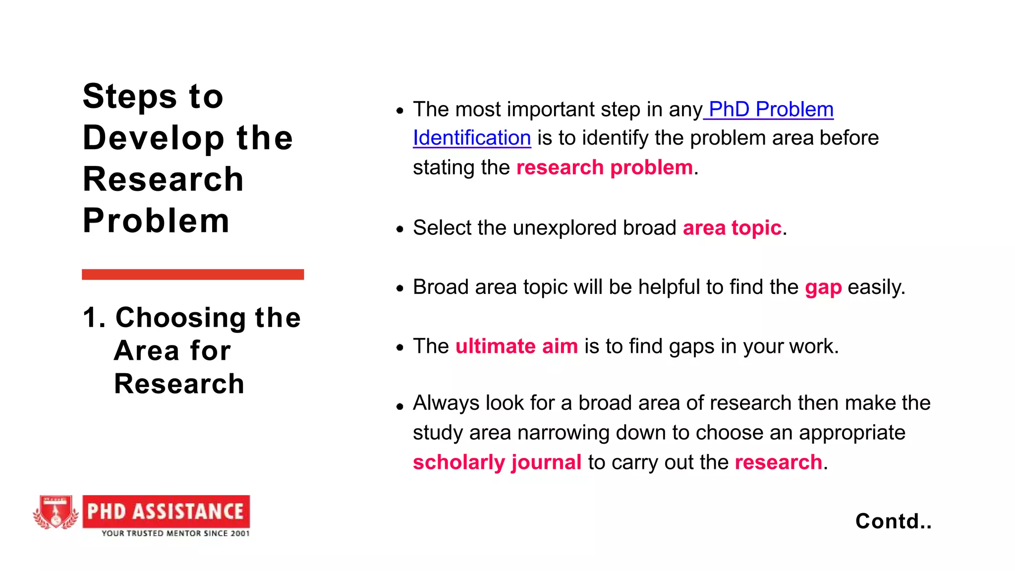 The most important step in any PhD Problem
Identification is to identify the problem area before
stating the research problem.
Select the unexplored broad area topic.
Broad area topic will be helpful to find the gap easily.
The ultimate aim is to find gaps in your work.
Always look for a broad area of research then make the
study area narrowing down to choose an appropriate
scholarly journal to carry out the research.
Steps to
Develop the
Research
Problem
Contd..
1. Choosing the
Area for
Research
 