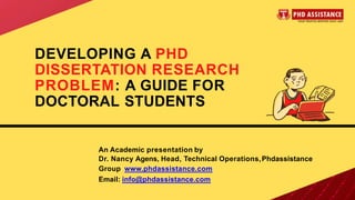 DEVELOPING A PHD
DISSERTATION RESEARCH
PROBLEM: A GUIDE FOR
DOCTORAL STUDENTS
An Academic presentation by
Dr. Nancy Agens, Head, Technical Operations,Phdassistance
Group www.phdassistance.com
Email: info@phdassistance.com
 