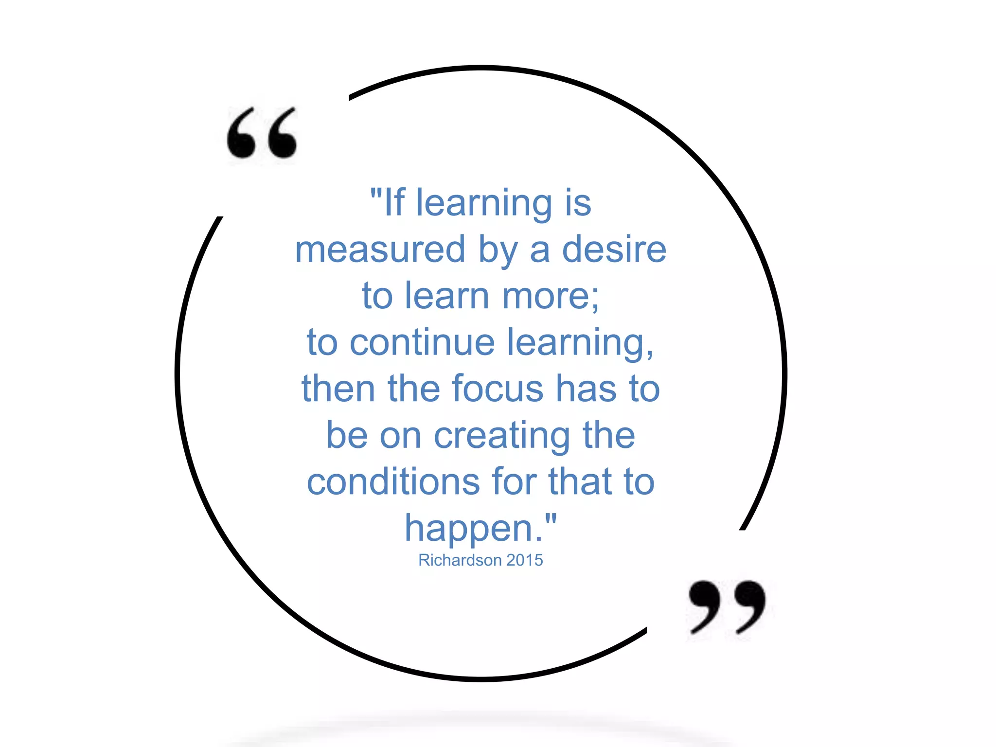 "If learning is
measured by a desire
to learn more;
to continue learning,
then the focus has to
be on creating the
conditions for that to
happen."
Richardson 2015
 