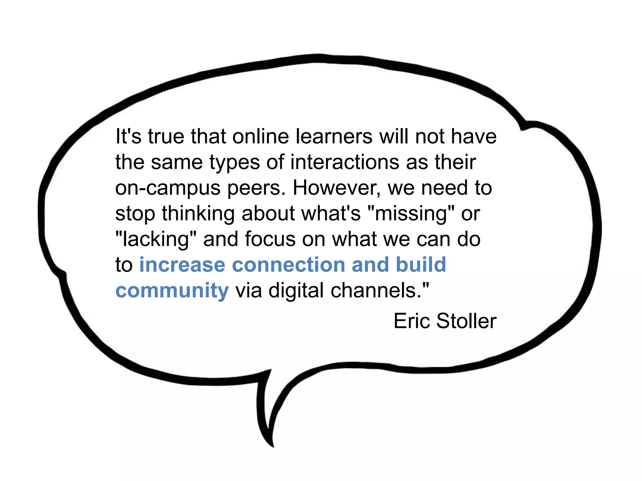 It's true that online learners will not have
the same types of interactions as their
on-campus peers. However, we need to
stop thinking about what's "missing" or
"lacking" and focus on what we can do
to increase connection and build
community via digital channels."
Eric Stoller
 