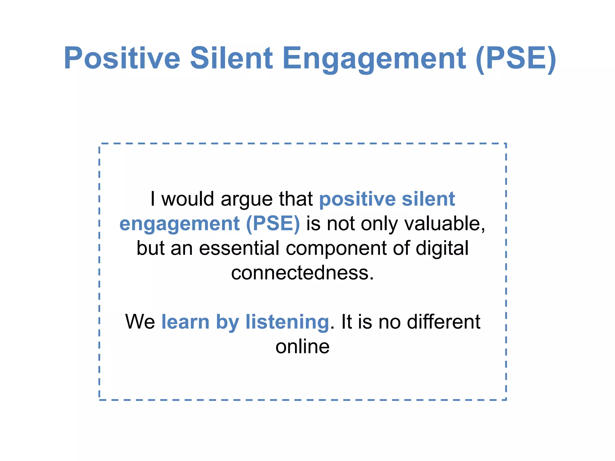 Positive Silent Engagement (PSE)
I would argue that positive silent
engagement (PSE) is not only valuable,
but an essential component of digital
connectedness.
We learn by listening. It is no different
online
 