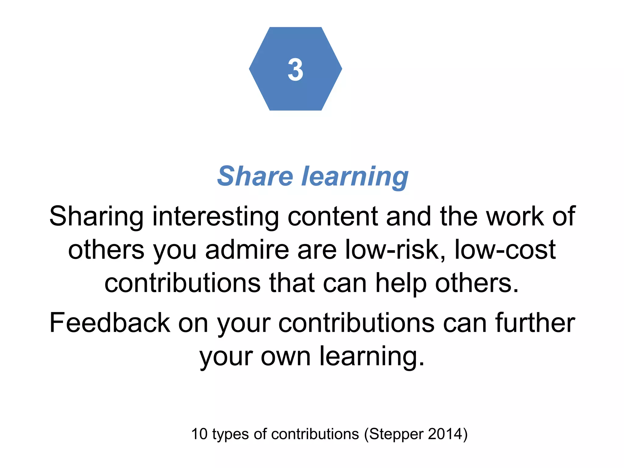 Share learning
Sharing interesting content and the work of
others you admire are low-risk, low-cost
contributions that can help others.
Feedback on your contributions can further
your own learning.
10 types of contributions (Stepper 2014)
3
 