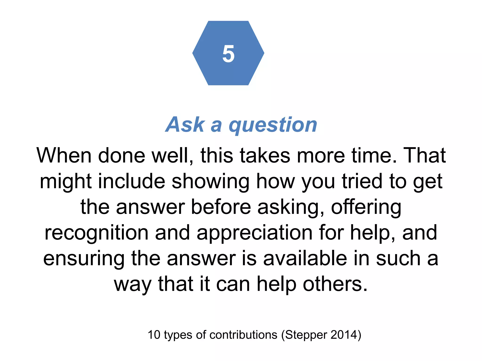 Ask a question
When done well, this takes more time. That
might include showing how you tried to get
the answer before asking, offering
recognition and appreciation for help, and
ensuring the answer is available in such a
way that it can help others.
10 types of contributions (Stepper 2014)
5
 