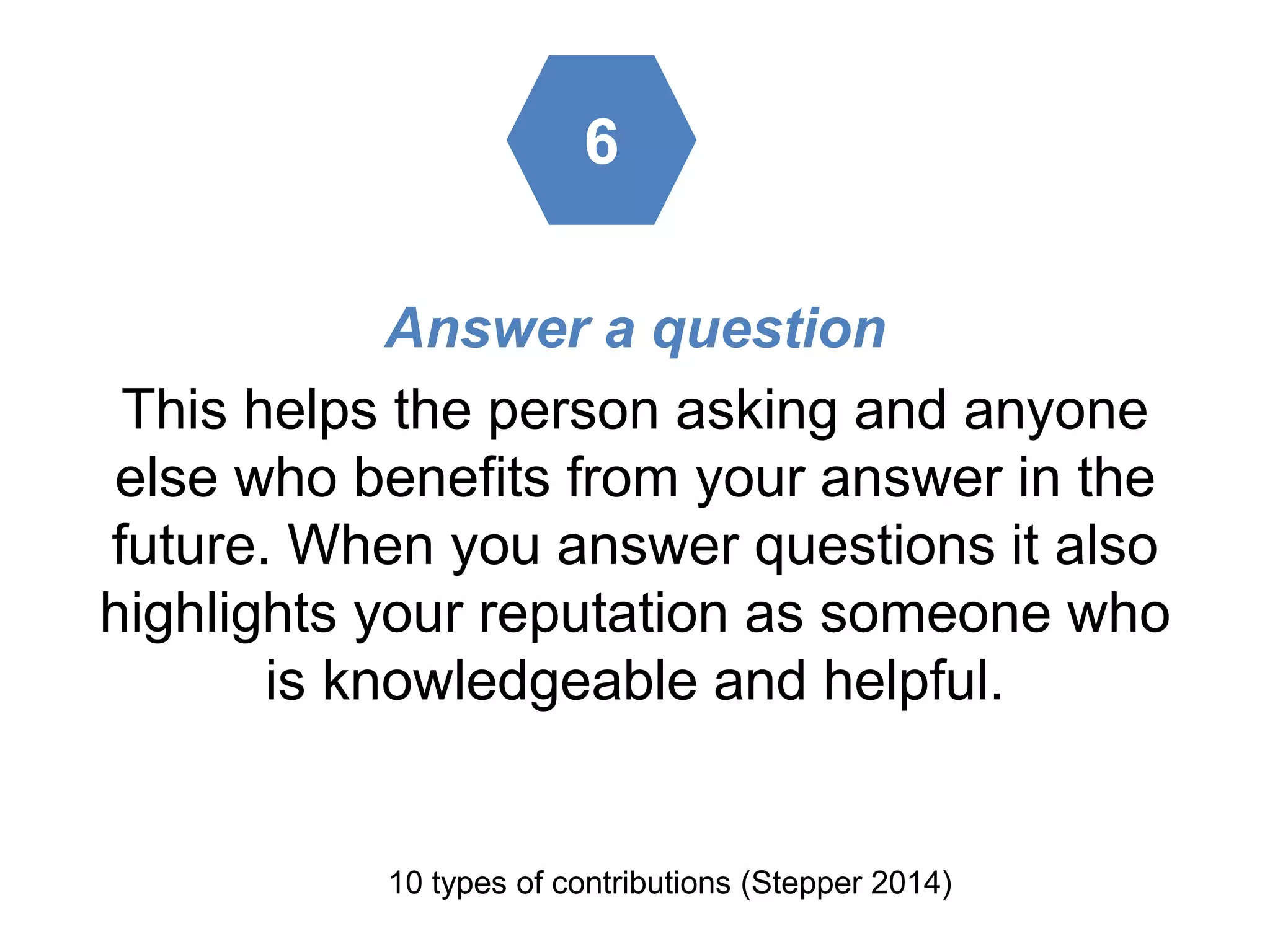 Answer a question
This helps the person asking and anyone
else who benefits from your answer in the
future. When you answer questions it also
highlights your reputation as someone who
is knowledgeable and helpful.
10 types of contributions (Stepper 2014)
6
 