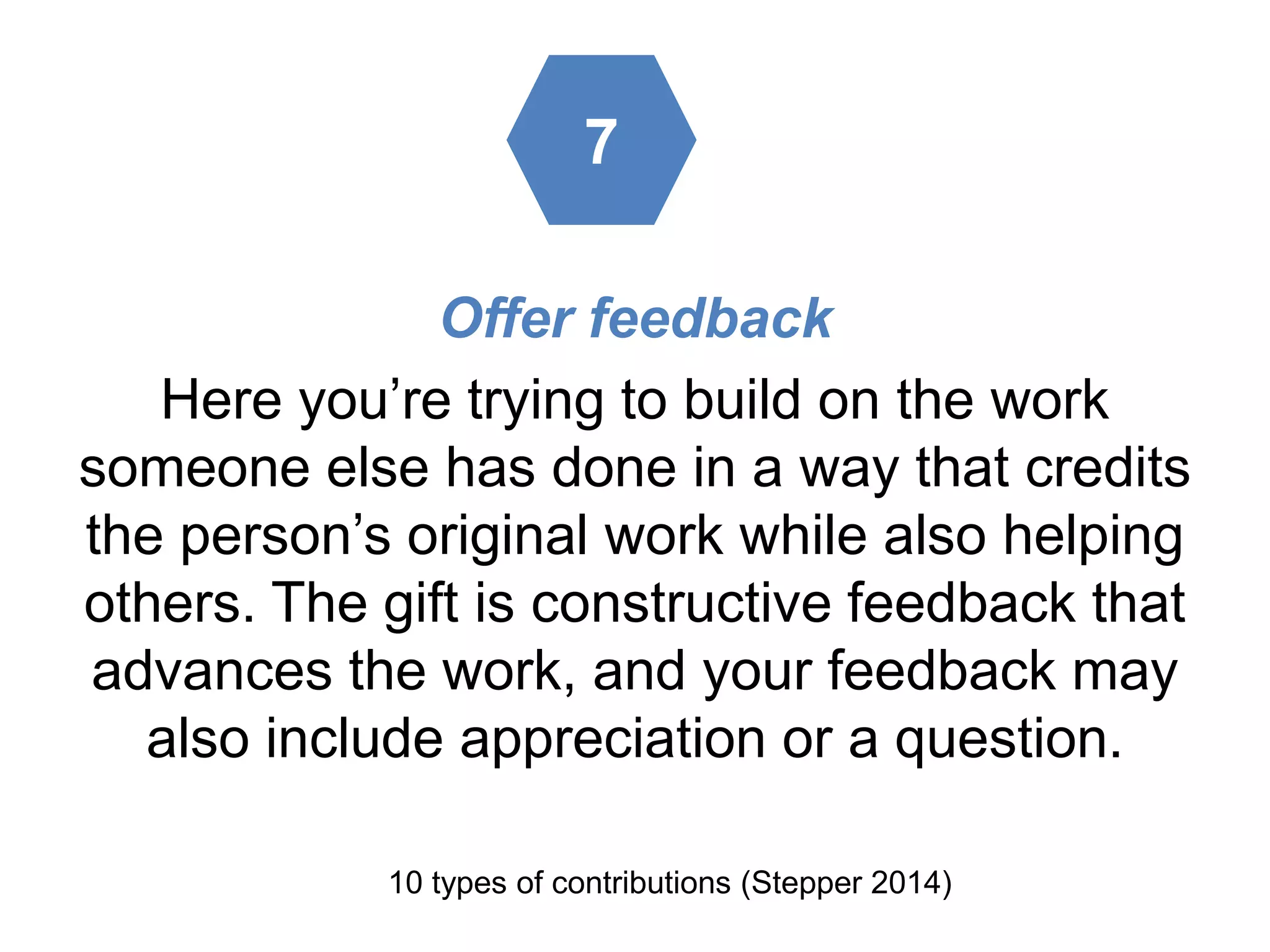 Offer feedback
Here you’re trying to build on the work
someone else has done in a way that credits
the person’s original work while also helping
others. The gift is constructive feedback that
advances the work, and your feedback may
also include appreciation or a question.
10 types of contributions (Stepper 2014)
7
 