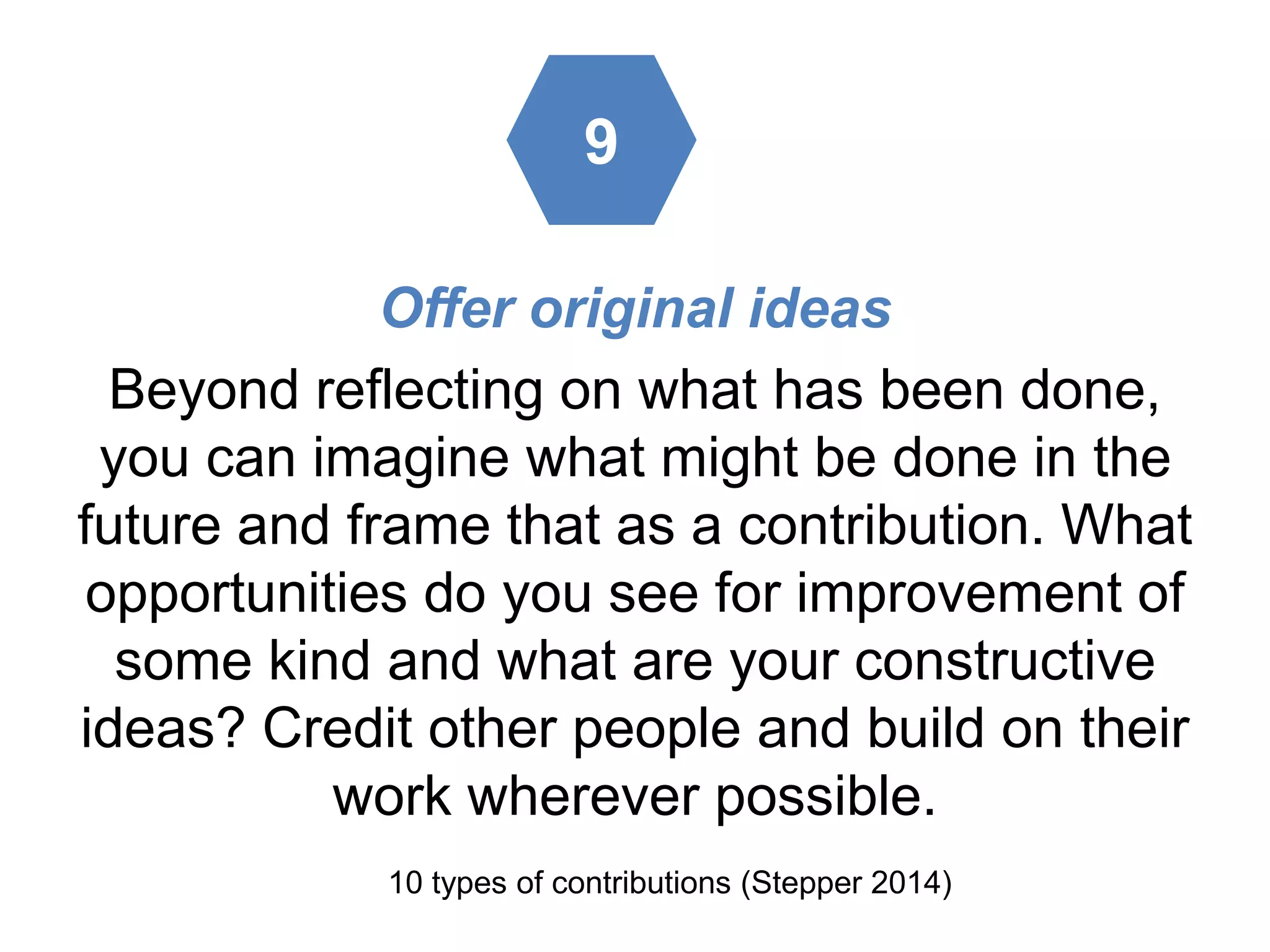 Offer original ideas
Beyond reflecting on what has been done,
you can imagine what might be done in the
future and frame that as a contribution. What
opportunities do you see for improvement of
some kind and what are your constructive
ideas? Credit other people and build on their
work wherever possible.
10 types of contributions (Stepper 2014)
9
 