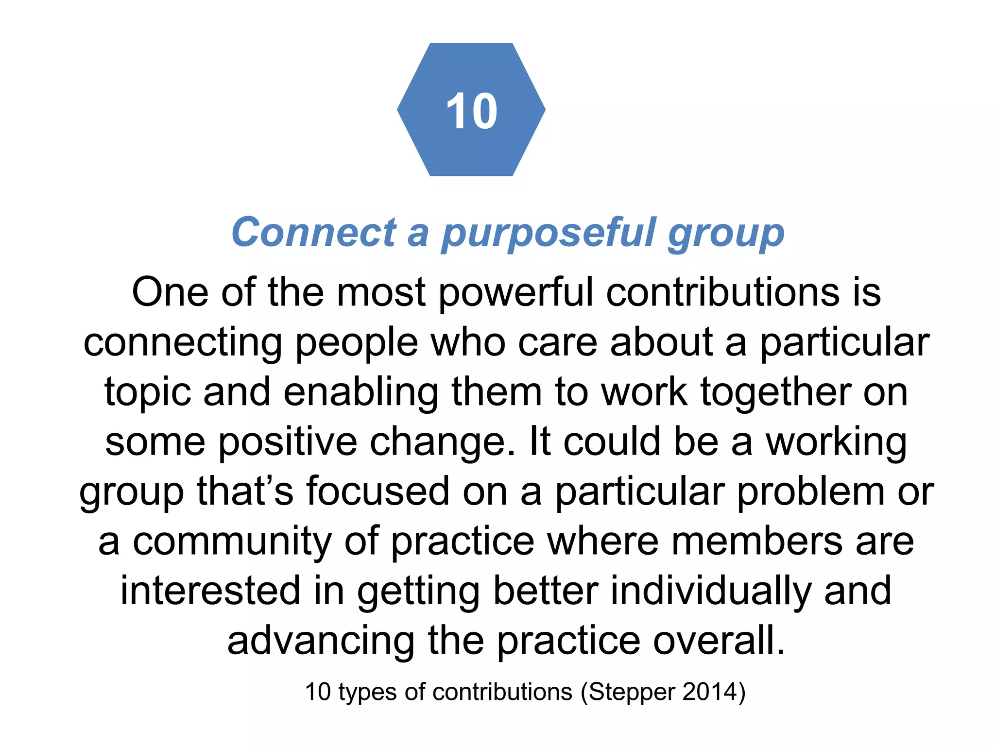 Connect a purposeful group
One of the most powerful contributions is
connecting people who care about a particular
topic and enabling them to work together on
some positive change. It could be a working
group that’s focused on a particular problem or
a community of practice where members are
interested in getting better individually and
advancing the practice overall.
10 types of contributions (Stepper 2014)
10
 