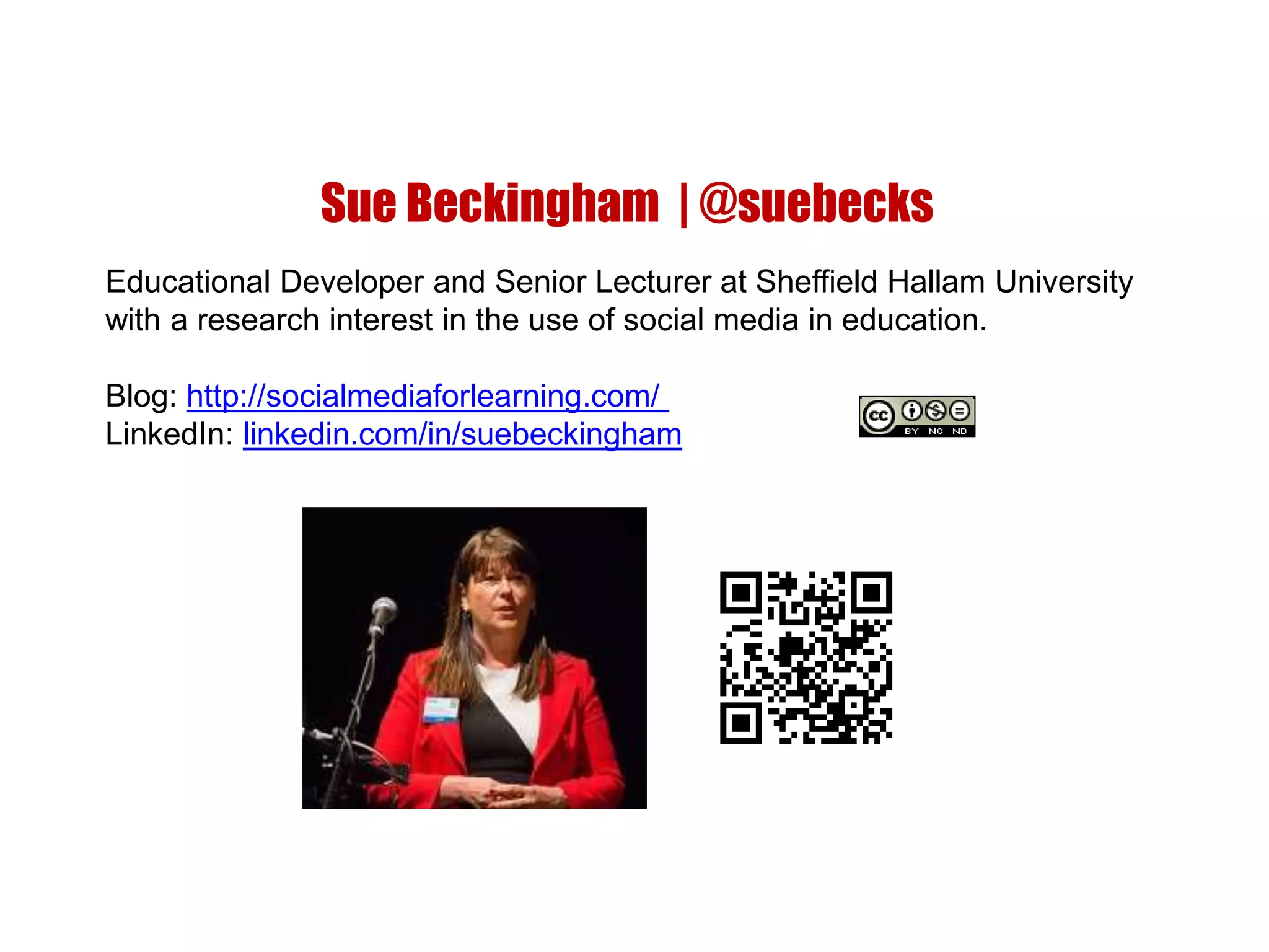 Sue Beckingham | @suebecks
Educational Developer and Senior Lecturer at Sheffield Hallam University
with a research interest in the use of social media in education.
Blog: http://socialmediaforlearning.com/
LinkedIn: linkedin.com/in/suebeckingham
 
