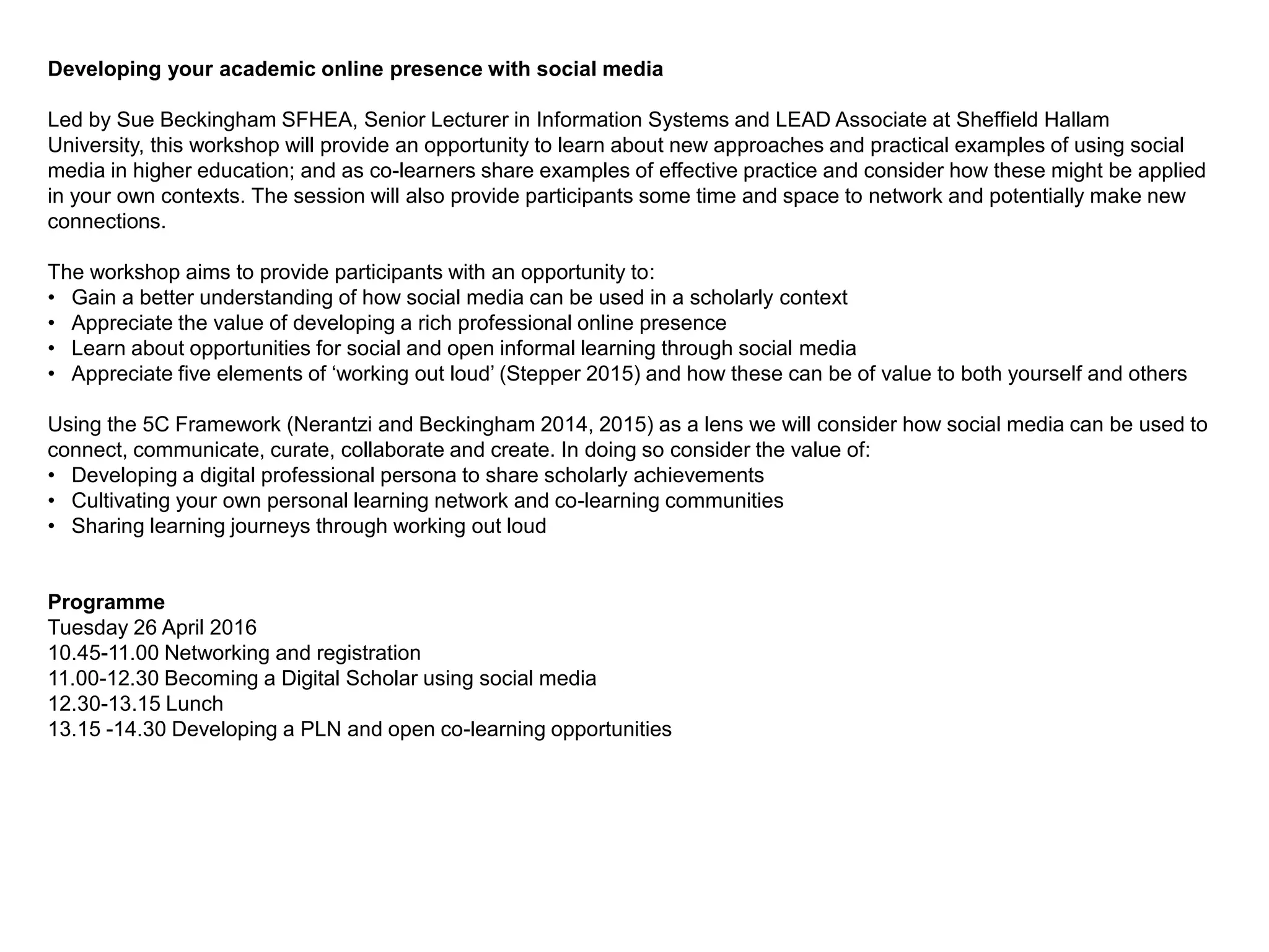 Developing your academic online presence with social media
Led by Sue Beckingham SFHEA, Senior Lecturer in Information Systems and LEAD Associate at Sheffield Hallam
University, this workshop will provide an opportunity to learn about new approaches and practical examples of using social
media in higher education; and as co-learners share examples of effective practice and consider how these might be applied
in your own contexts. The session will also provide participants some time and space to network and potentially make new
connections.
The workshop aims to provide participants with an opportunity to:
• Gain a better understanding of how social media can be used in a scholarly context
• Appreciate the value of developing a rich professional online presence
• Learn about opportunities for social and open informal learning through social media
• Appreciate five elements of ‘working out loud’ (Stepper 2015) and how these can be of value to both yourself and others
Using the 5C Framework (Nerantzi and Beckingham 2014, 2015) as a lens we will consider how social media can be used to
connect, communicate, curate, collaborate and create. In doing so consider the value of:
• Developing a digital professional persona to share scholarly achievements
• Cultivating your own personal learning network and co-learning communities
• Sharing learning journeys through working out loud
Programme
Tuesday 26 April 2016
10.45-11.00 Networking and registration
11.00-12.30 Becoming a Digital Scholar using social media
12.30-13.15 Lunch
13.15 -14.30 Developing a PLN and open co-learning opportunities
 