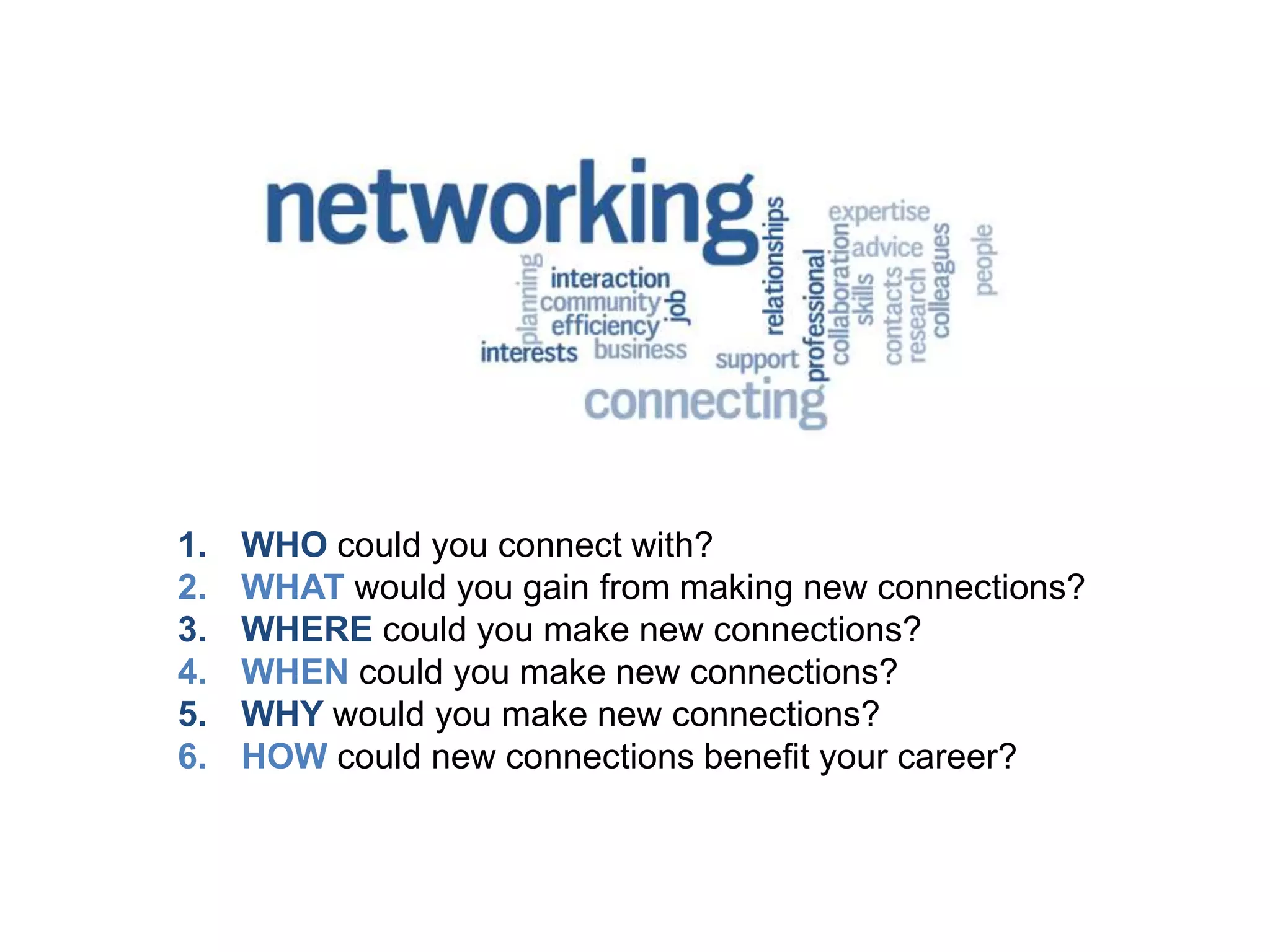 1. WHO could you connect with?
2. WHAT would you gain from making new connections?
3. WHERE could you make new connections?
4. WHEN could you make new connections?
5. WHY would you make new connections?
6. HOW could new connections benefit your career?
 