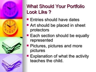 What Should Your Portfolio
Look Like ?
   Entries should have dates
   Art should be placed in sheet
    protectors
   Each section should be equally
    represented
   Pictures, pictures and more
    pictures
   Explanation of what the activity
    teaches the child.
 