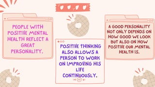 PEOPLE WITH
POSITIVE MENTAL
HEALTH REFLECT A
GREAT
PERSONALITY.
POSITIVE THINKING
ALSO ALLOWS A
PERSON TO WORK
ON IMPROVING HIS
LIFE
CONTINUOUSLY.
A GOOD PERSONALITY
NOT ONLY DEPENDS ON
HOW GOOD WE LOOK
BUT ALSO ON HOW
POSITIVE OUR MENTAL
HEALTH IS.
 