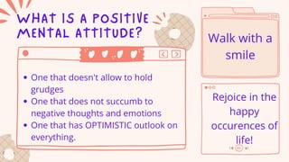 WHAT IS A POSITIVE
MENTAL ATTITUDE?
One that doesn't allow to hold
grudges
One that does not succumb to
negative thoughts and emotions
One that has OPTIMISTIC outlook on
everything.
Walk with a
smile
Rejoice in the
happy
occurences of
life!
 