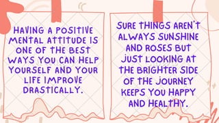 SURE THINGS AREN’T
ALWAYS SUNSHINE
AND ROSES BUT
JUST LOOKING AT
THE BRIGHTER SIDE
OF THE JOURNEY
KEEPS YOU HAPPY
AND HEALTHY.
HAVING A POSITIVE
MENTAL ATTITUDE IS
ONE OF THE BEST
WAYS YOU CAN HELP
YOURSELF AND YOUR
LIFE IMPROVE
DRASTICALLY.
 