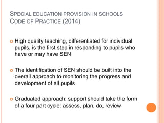 SPECIAL EDUCATION PROVISION IN SCHOOLS 
CODE OF PRACTICE (2014) 
 High quality teaching, differentiated for individual 
pupils, is the first step in responding to pupils who 
have or may have SEN 
 The identification of SEN should be built into the 
overall approach to monitoring the progress and 
development of all pupils 
 Graduated approach: support should take the form 
of a four part cycle: assess, plan, do, review 
 