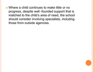  Where a child continues to make little or no 
progress, despite well -founded support that is 
matched to the child’s area of need, the school 
should consider involving specialists, including 
those from outside agencies. 
 