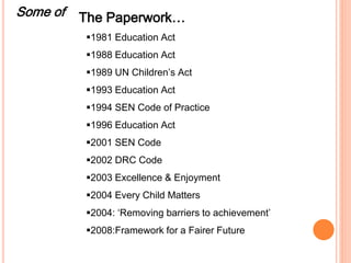 Some of The Paperwork… 
1981 Education Act 
1988 Education Act 
1989 UN Children’s Act 
1993 Education Act 
1994 SEN Code of Practice 
1996 Education Act 
2001 SEN Code 
2002 DRC Code 
2003 Excellence & Enjoyment 
2004 Every Child Matters 
2004: ‘Removing barriers to achievement’ 
2008:Framework for a Fairer Future 
 