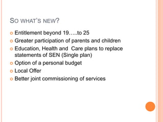 SO WHAT’S NEW? 
 Entitlement beyond 19…..to 25 
 Greater participation of parents and children 
 Education, Health and Care plans to replace 
statements of SEN (Single plan) 
 Option of a personal budget 
 Local Offer 
 Better joint commissioning of services 
 