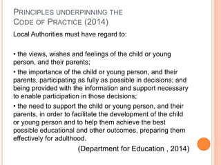 PRINCIPLES UNDERPINNING THE 
CODE OF PRACTICE (2014) 
Local Authorities must have regard to: 
• the views, wishes and feelings of the child or young 
person, and their parents; 
• the importance of the child or young person, and their 
parents, participating as fully as possible in decisions; and 
being provided with the information and support necessary 
to enable participation in those decisions; 
• the need to support the child or young person, and their 
parents, in order to facilitate the development of the child 
or young person and to help them achieve the best 
possible educational and other outcomes, preparing them 
effectively for adulthood. 
(Department for Education , 2014) 
 