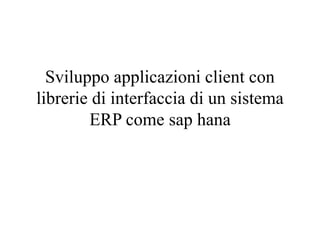 Sviluppo applicazioni client con
librerie di interfaccia di un sistema
ERP come sap hana
 