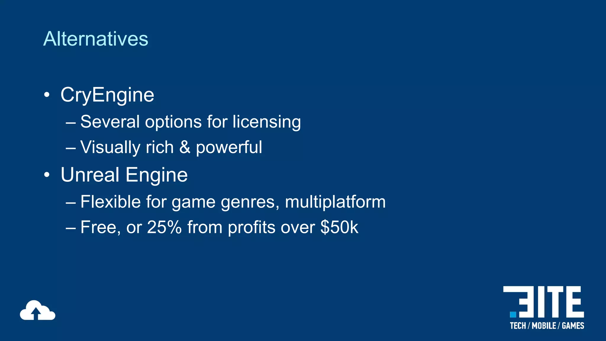 Alternatives
• CryEngine
– Several options for licensing
– Visually rich & powerful

• Unreal Engine
– Flexible for game genres, multiplatform
– Free, or 25% from profits over $50k

 