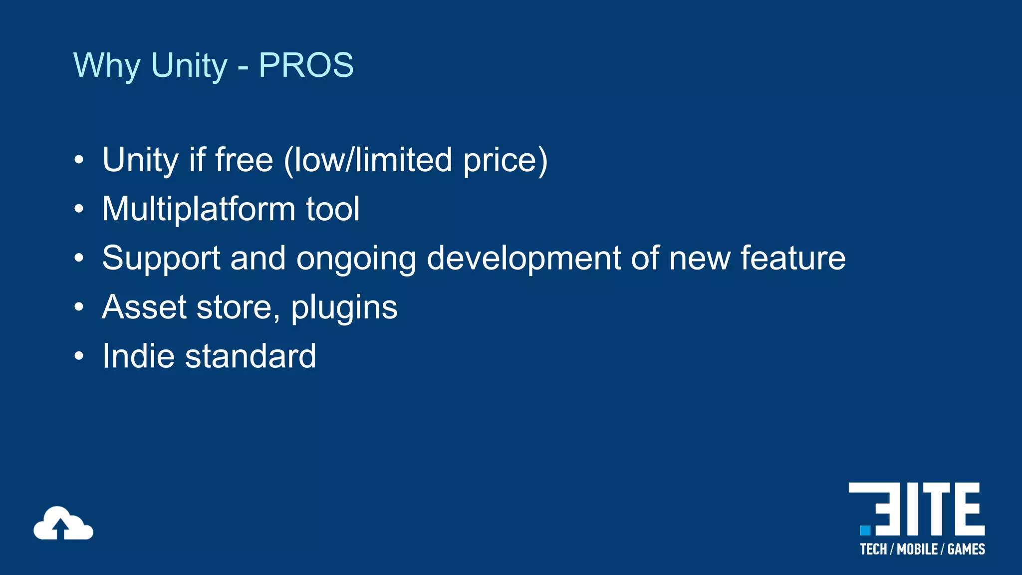 Why Unity - PROS
•
•
•
•
•

Unity if free (low/limited price)
Multiplatform tool
Support and ongoing development of new feature
Asset store, plugins
Indie standard

 
