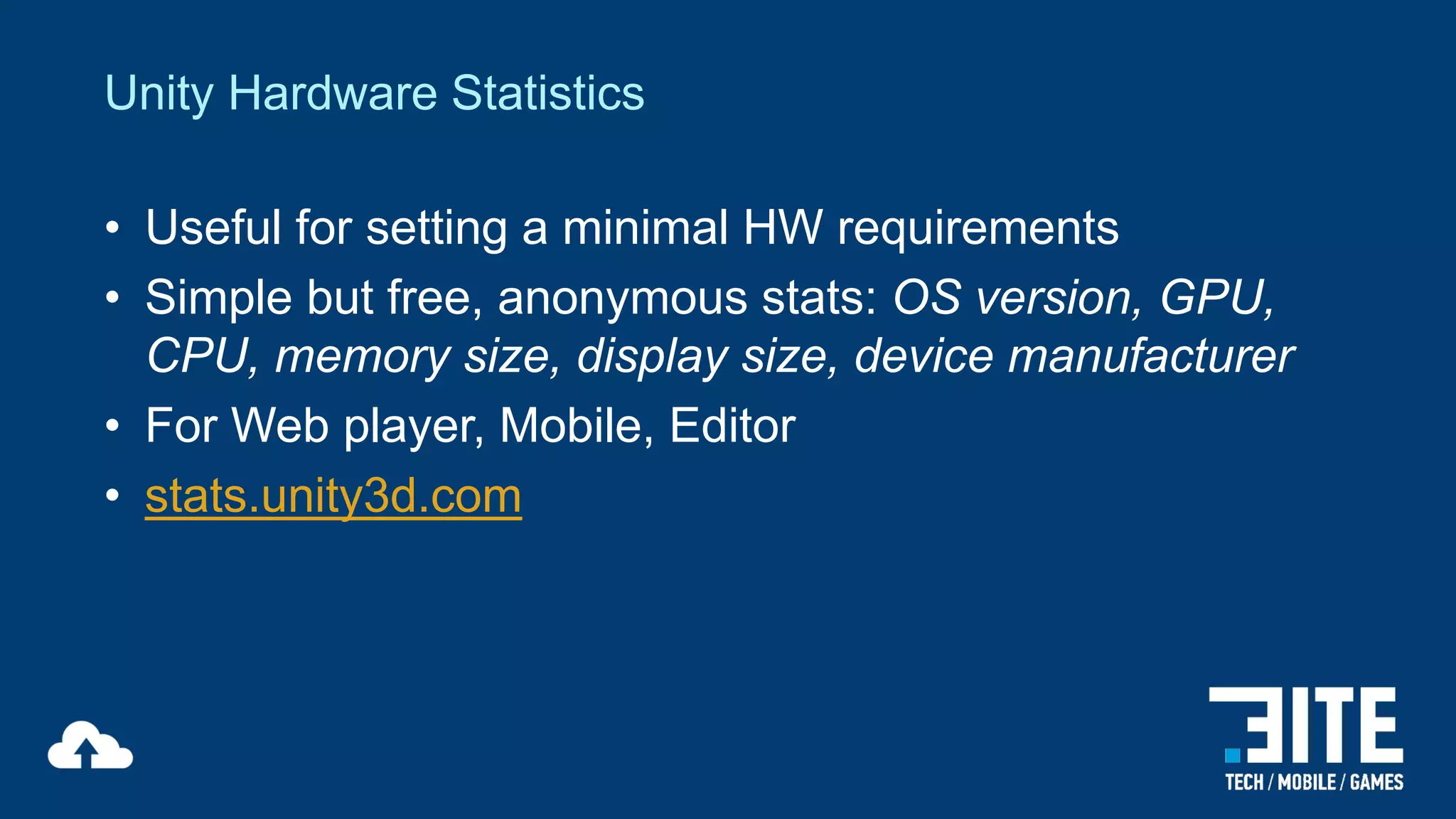 Unity Hardware Statistics
• Useful for setting a minimal HW requirements
• Simple but free, anonymous stats: OS version, GPU,
CPU, memory size, display size, device manufacturer
• For Web player, Mobile, Editor
• stats.unity3d.com

 