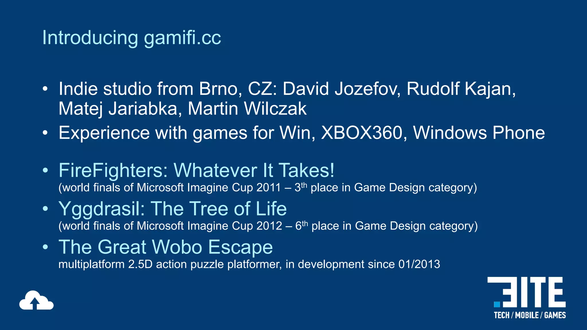 Introducing gamifi.cc
• Indie studio from Brno, CZ: David Jozefov, Rudolf Kajan,
Matej Jariabka, Martin Wilczak
• Experience with games for Win, XBOX360, Windows Phone

• FireFighters: Whatever It Takes!

(world finals of Microsoft Imagine Cup 2011 – 3th place in Game Design category)

• Yggdrasil: The Tree of Life

(world finals of Microsoft Imagine Cup 2012 – 6th place in Game Design category)

• The Great Wobo Escape
multiplatform 2.5D action puzzle platformer, in development since 01/2013

 