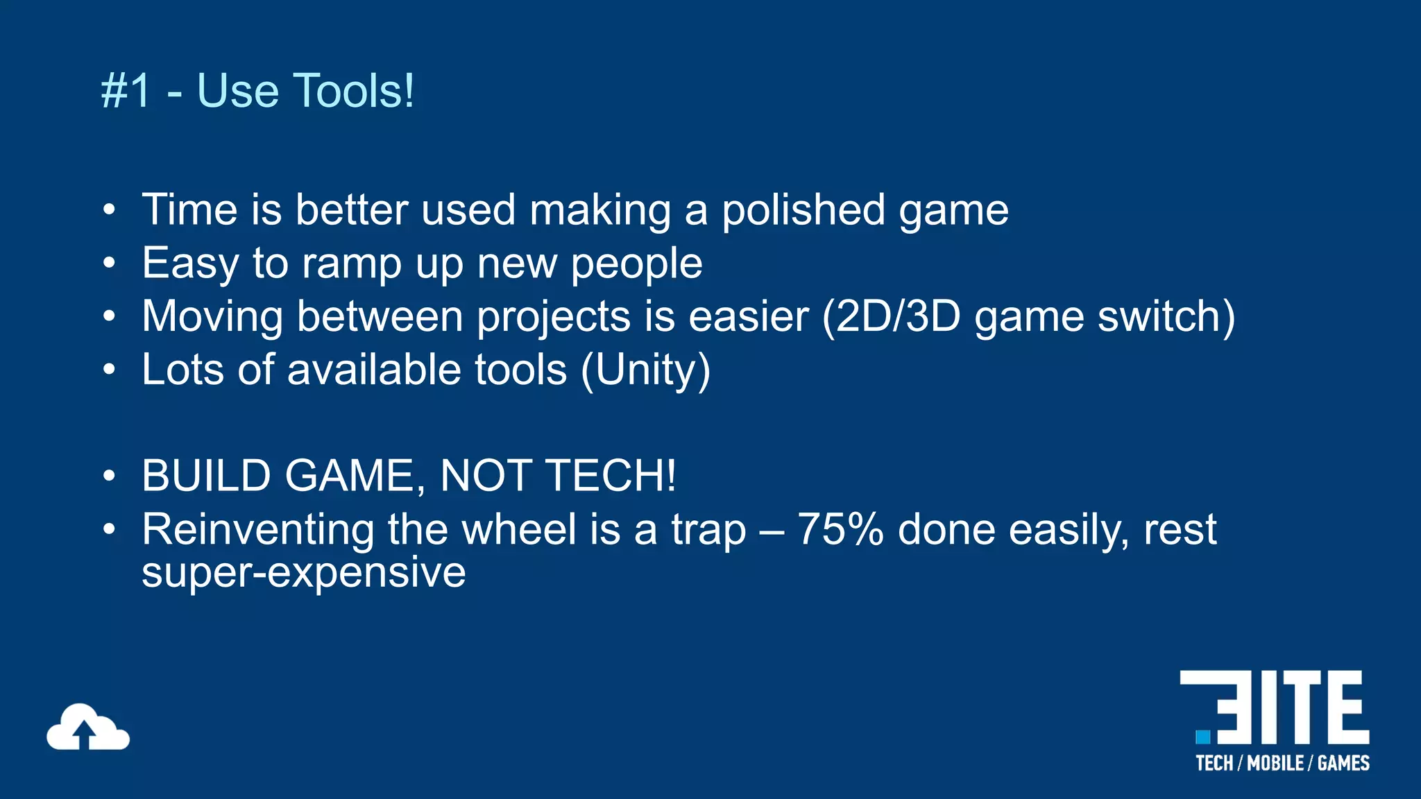 #1 - Use Tools!
•
•
•
•

Time is better used making a polished game
Easy to ramp up new people
Moving between projects is easier (2D/3D game switch)
Lots of available tools (Unity)

• BUILD GAME, NOT TECH!
• Reinventing the wheel is a trap – 75% done easily, rest
super-expensive

 