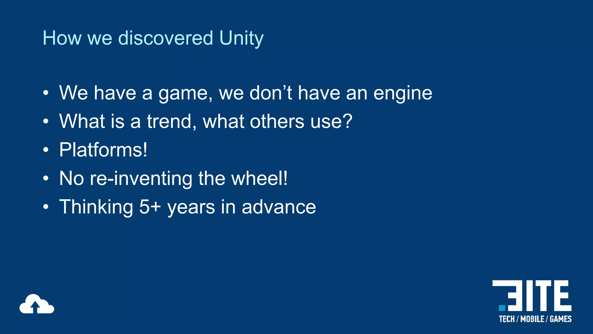 How we discovered Unity
•
•
•
•
•

We have a game, we don’t have an engine
What is a trend, what others use?
Platforms!
No re-inventing the wheel!
Thinking 5+ years in advance

 