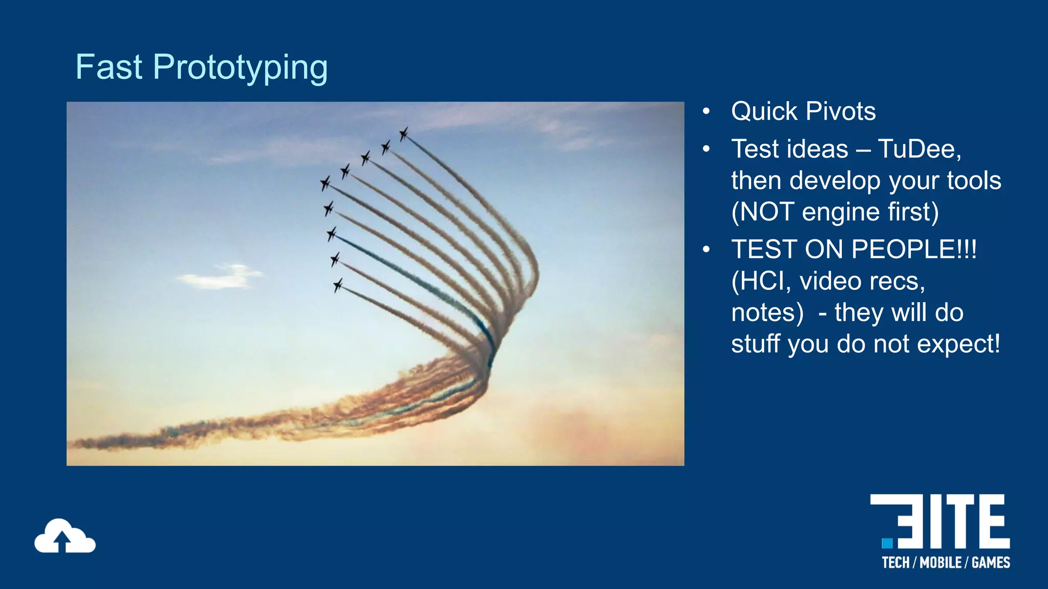 Fast Prototyping
• Quick Pivots
• Test ideas – TuDee,
then develop your tools
(NOT engine first)
• TEST ON PEOPLE!!!
(HCI, video recs,
notes) - they will do
stuff you do not expect!

 
