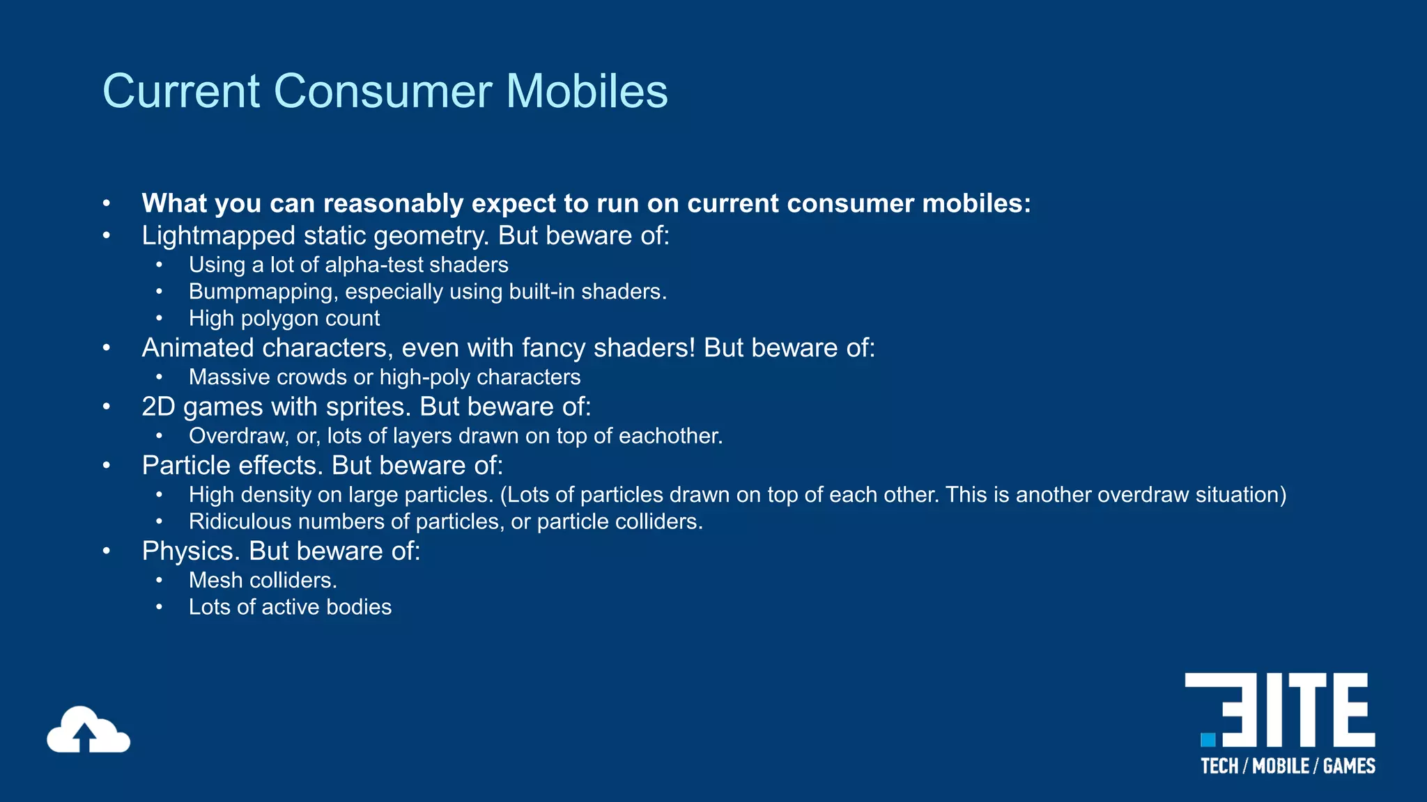 Current Consumer Mobiles
•
•

What you can reasonably expect to run on current consumer mobiles:
Lightmapped static geometry. But beware of:
•
•
•

•

Animated characters, even with fancy shaders! But beware of:
•

•

Overdraw, or, lots of layers drawn on top of eachother.

Particle effects. But beware of:
•
•

•

Massive crowds or high-poly characters

2D games with sprites. But beware of:
•

•

Using a lot of alpha-test shaders
Bumpmapping, especially using built-in shaders.
High polygon count

High density on large particles. (Lots of particles drawn on top of each other. This is another overdraw situation)
Ridiculous numbers of particles, or particle colliders.

Physics. But beware of:
•
•

Mesh colliders.
Lots of active bodies

 