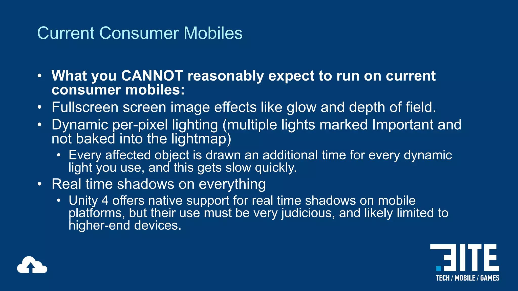 Current Consumer Mobiles
• What you CANNOT reasonably expect to run on current
consumer mobiles:
• Fullscreen screen image effects like glow and depth of field.
• Dynamic per-pixel lighting (multiple lights marked Important and
not baked into the lightmap)
• Every affected object is drawn an additional time for every dynamic
light you use, and this gets slow quickly.

• Real time shadows on everything
• Unity 4 offers native support for real time shadows on mobile
platforms, but their use must be very judicious, and likely limited to
higher-end devices.

 