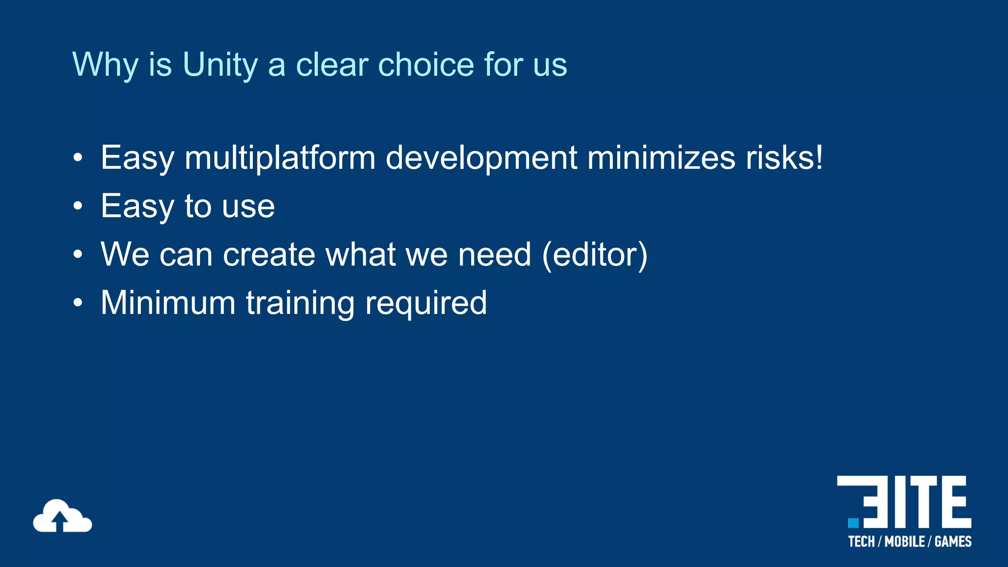 Why is Unity a clear choice for us
•
•
•
•

Easy multiplatform development minimizes risks!
Easy to use
We can create what we need (editor)
Minimum training required

 