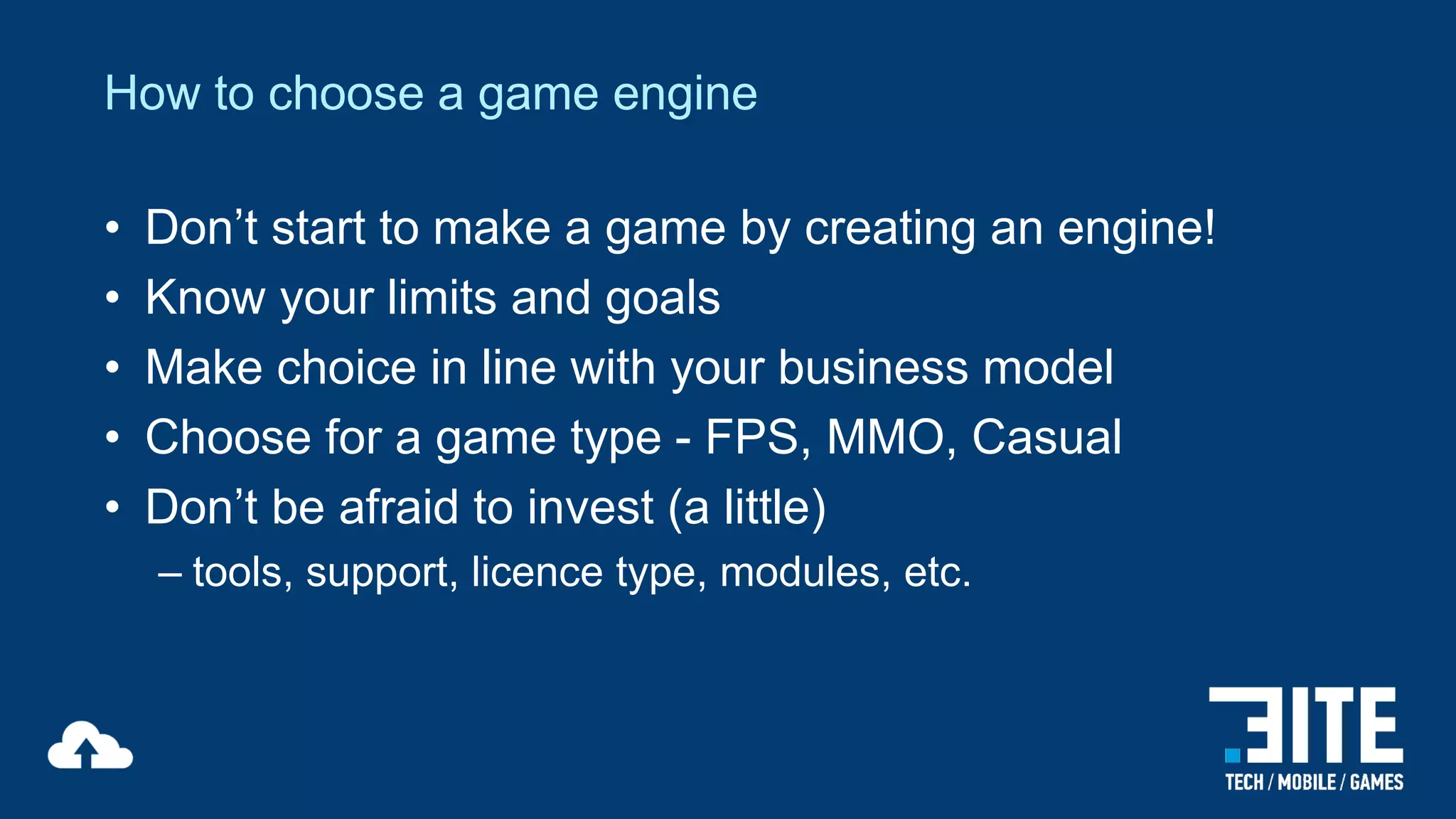 How to choose a game engine
•
•
•
•
•

Don’t start to make a game by creating an engine!
Know your limits and goals
Make choice in line with your business model
Choose for a game type - FPS, MMO, Casual
Don’t be afraid to invest (a little)
– tools, support, licence type, modules, etc.

 