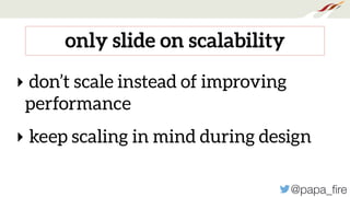 @papa_ﬁre
only slide on scalability
‣ don’t scale instead of improving
performance
‣ keep scaling in mind during design
 