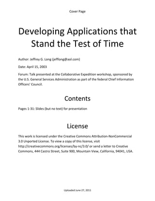 Cover Page 

 



Developing Applications that 
  Stand the Test of Time 
 

Author: Jeffrey G. Long (jefflong@aol.com) 

Date: April 15, 2003 

Forum: Talk presented at the Collaborative Expedition workshop, sponsored by 
the U.S. General Services Administration as part of the federal Chief Information 
Officers’ Council. 

 

                                 Contents 
Pages 1‐31: Slides (but no text) for presentation 

 


                                  License 
This work is licensed under the Creative Commons Attribution‐NonCommercial 
3.0 Unported License. To view a copy of this license, visit 
http://creativecommons.org/licenses/by‐nc/3.0/ or send a letter to Creative 
Commons, 444 Castro Street, Suite 900, Mountain View, California, 94041, USA. 




                                Uploaded June 27, 2011 
 