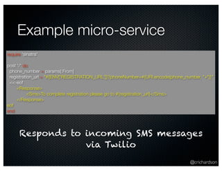 @crichardson 
Example micro-service 
require 'sinatra' 
post '/' do 
phone_number = params[:From] 
registration_url = "#{ENV['REGISTRATION_URL']}?phoneNumber=#{URI.encode(phone_number, "+")}" 
<<-eof 
<Response> 
<Sms>To complete registration please go to #{registration_url}</Sms> 
</Response> 
eof 
end 
Responds to incoming SMS messages 
via Twilio 
 