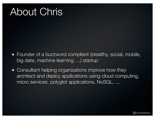 @crichardson 
About Chris 
Founder of a buzzword compliant (stealthy, social, mobile, 
big data, machine learning, ...) startup 
Consultant helping organizations improve how they 
architect and deploy applications using cloud computing, 
micro services, polyglot applications, NoSQL, ... 
 
