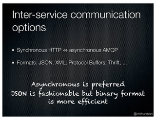 Inter-service communication 
options 
@crichardson 
Synchronous HTTP ⇔ asynchronous AMQP 
Formats: JSON, XML, Protocol Buffers, Thrift, ... 
Asynchronous is preferred 
JSON is fashionable but binary format 
is more efficient 
 