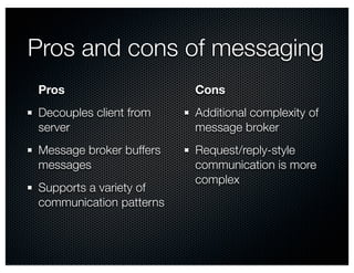 Pros and cons of messaging 
Pros 
Cons 
Decouples client from 
Additional complexity of 
server 
message broker 
Message broker buffers 
Request/reply-style 
messages 
communication is more 
Supports a variety of 
complex 
communication patterns 
 