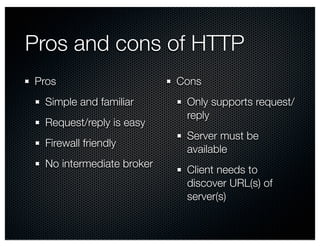 Pros and cons of HTTP 
Pros 
Simple and familiar 
Request/reply is easy 
Firewall friendly 
No intermediate broker 
Cons 
Only supports request/ 
reply 
Server must be 
available 
Client needs to 
discover URL(s) of 
server(s) 
 