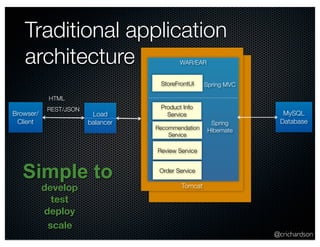 @crichardson 
Traditional application 
architecture 
StoreFrontUI 
Product Info 
Service 
Recommendation 
Service 
Tomcat 
Browser/ 
Client 
WAR/EAR 
MySQL 
Database 
Review Service 
Simple to 
develop 
test 
deploy 
Load 
balancer 
scale 
Spring MVC 
Spring 
Hibernate 
Order Service 
HTML 
REST/JSON 
 